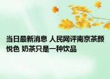 当日最新消息 人民网评南京茶颜悦色 奶茶只是一种饮品