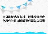 当日最新消息 长沙一医生被曝医疗作风有问题 刘翔峰事件是怎么回事
