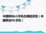 中国移动n1手机在哪能买到（中国移动N1手机）