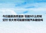今日最新消息更新 恒驰5什么时候交付 恒大有可能靠恒驰汽车翻盘吗