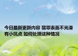 今日最新更新内容 翡翠表面不光滑有小坑点 如何处理这种情况