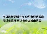 今日最新更新内容 公积金异地买房可以贷款吗 可以在什么城市购买