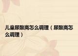 儿童尿酸高怎么调理（尿酸高怎么调理）