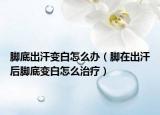 脚底出汗变白怎么办（脚在出汗后脚底变白怎么治疗）