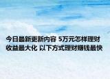 今日最新更新内容 5万元怎样理财收益最大化 以下方式理财赚钱最快