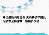 今日最新消息更新 天箭转债申购及配债怎么操作中一签赚多少钱