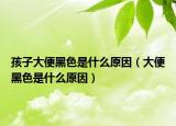 孩子大便黑色是什么原因（大便黑色是什么原因）
