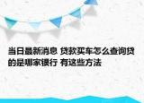 当日最新消息 贷款买车怎么查询贷的是哪家银行 有这些方法