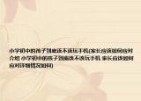 小学初中的孩子到底该不该玩手机(家长应该如何应对介绍 小学初中的孩子到底该不该玩手机 家长应该如何应对详细情况如何)