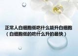 正常人白细胞低吃什么能升白细胞（白细胞低的吃什么升的最快）