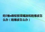 吃E维a酸软胶囊嘴唇和脸爆皮怎么办（脸爆皮怎么办）