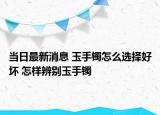 当日最新消息 玉手镯怎么选择好坏 怎样辨别玉手镯