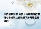 当日最新消息 夫妻分床睡到底好不好专家建议这些情况下分开睡是最好的
