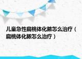 儿童急性扁桃体化脓怎么治疗（扁桃体化脓怎么治疗）