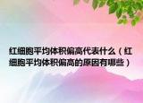 红细胞平均体积偏高代表什么（红细胞平均体积偏高的原因有哪些）