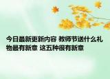 今日最新更新内容 教师节送什么礼物最有新意 这五种很有新意