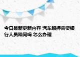 今日最新更新内容 汽车解押需要银行人员陪同吗 怎么办理