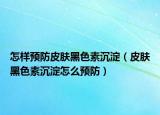 怎样预防皮肤黑色素沉淀（皮肤黑色素沉淀怎么预防）
