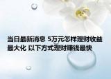 当日最新消息 5万元怎样理财收益最大化 以下方式理财赚钱最快