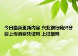 今日最新更新内容 兴业银行随兴分要上传消费凭证吗 上征信吗