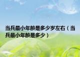 当兵最小年龄是多少岁左右（当兵最小年龄是多少）