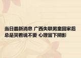 当日最新消息 广西失联男童回家后总是哭着说不要 心理留下阴影