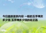 今日最新更新内容 一般的玉手镯卖多少钱 玉手镯多少钱的是正品