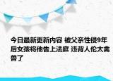 今日最新更新内容 被父亲性侵9年后女孩将他告上法庭 违背人伦太禽兽了