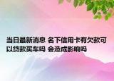 当日最新消息 名下信用卡有欠款可以贷款买车吗 会造成影响吗