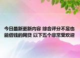 今日最新更新内容 综合评分不足也能借钱的网贷 以下五个非常受欢迎