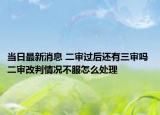 当日最新消息 二审过后还有三审吗 二审改判情况不服怎么处理