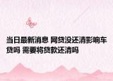 当日最新消息 网贷没还清影响车贷吗 需要将贷款还清吗