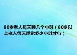 80岁老人每天睡几个小时（80岁以上老人每天睡觉多少小时才行）