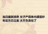 当日最新消息 女子产后体内遗留纱布官方已立案 太不负责任了