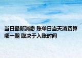 当日最新消息 账单日当天消费算哪一期 取决于入账时间