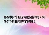 怀孕快7个月了可以引产吗（怀孕7个月我引产了好吗）