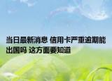 当日最新消息 信用卡严重逾期能出国吗 这方面要知道