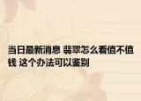 当日最新消息 翡翠怎么看值不值钱 这个办法可以鉴别