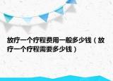 放疗一个疗程费用一般多少钱（放疗一个疗程需要多少钱）