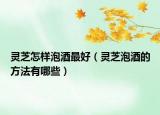 灵芝怎样泡酒最好（灵芝泡酒的方法有哪些）