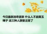 今日最新消息更新 什么人不能戴玉镯子 这三种人群要注意了