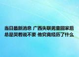 当日最新消息 广西失联男童回家后总是哭着说不要 他究竟经历了什么