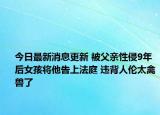 今日最新消息更新 被父亲性侵9年后女孩将他告上法庭 违背人伦太禽兽了