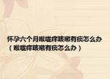 怀孕六个月喉咙痒咳嗽有痰怎么办（喉咙痒咳嗽有痰怎么办）