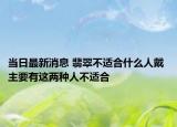 当日最新消息 翡翠不适合什么人戴 主要有这两种人不适合