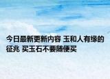 今日最新更新内容 玉和人有缘的征兆 买玉石不要随便买
