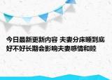 今日最新更新内容 夫妻分床睡到底好不好长期会影响夫妻感情和睦