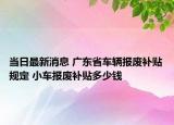 当日最新消息 广东省车辆报废补贴规定 小车报废补贴多少钱