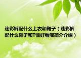 迷彩裤配什么上衣和鞋子（迷彩裤配什么鞋子和T恤好看呢简介介绍）
