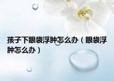 孩子下眼袋浮肿怎么办（眼袋浮肿怎么办）